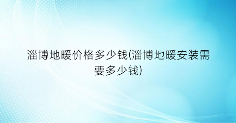 “淄博地暖价格多少钱(淄博地暖安装需要多少钱)