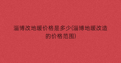 淄博改地暖价格是多少(淄博地暖改造的价格范围)