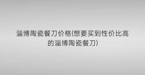 “淄博陶瓷餐刀价格(想要买到性价比高的淄博陶瓷餐刀)