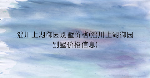淄川上湖御园别墅价格(淄川上湖御园别墅价格信息)