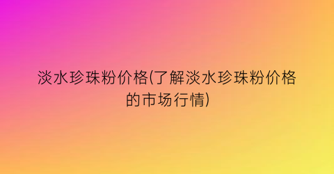 淡水珍珠粉价格(了解淡水珍珠粉价格的市场行情)