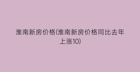 淮南新房价格(淮南新房价格同比去年上涨10)