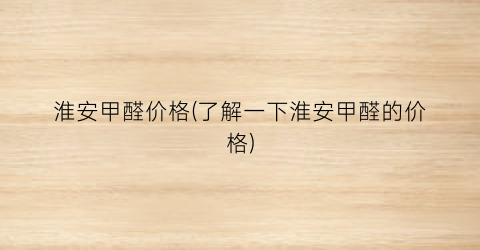 淮安甲醛价格(了解一下淮安甲醛的价格)