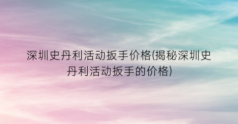 深圳史丹利活动扳手价格(揭秘深圳史丹利活动扳手的价格)