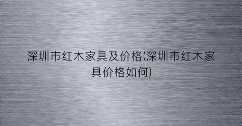 深圳市红木家具及价格(深圳市红木家具价格如何)
