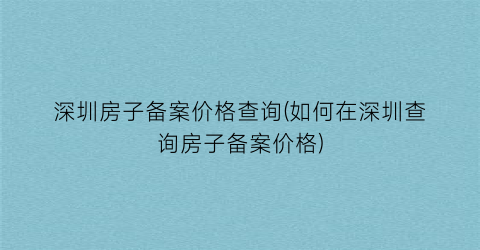 “深圳房子备案价格查询(如何在深圳查询房子备案价格)