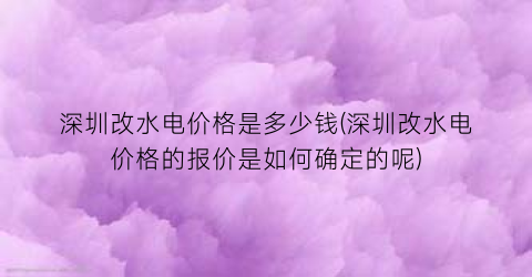 “深圳改水电价格是多少钱(深圳改水电价格的报价是如何确定的呢)