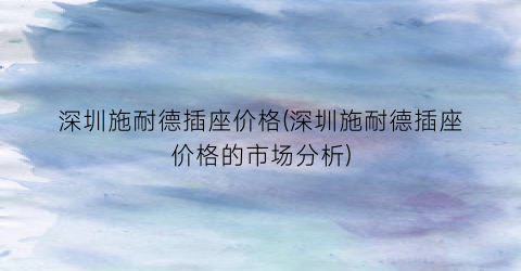 深圳施耐德插座价格(深圳施耐德插座价格的市场分析)