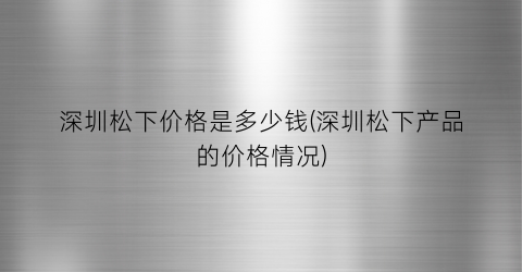 “深圳松下价格是多少钱(深圳松下产品的价格情况)