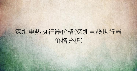 深圳电热执行器价格(深圳电热执行器价格分析)