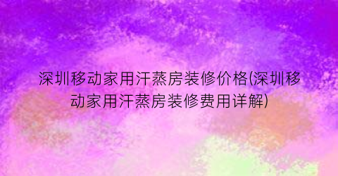 “深圳移动家用汗蒸房装修价格(深圳移动家用汗蒸房装修费用详解)