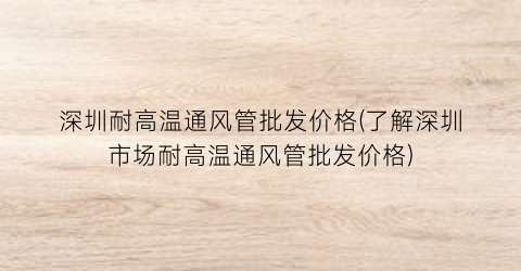 深圳耐高温通风管批发价格(了解深圳市场耐高温通风管批发价格)