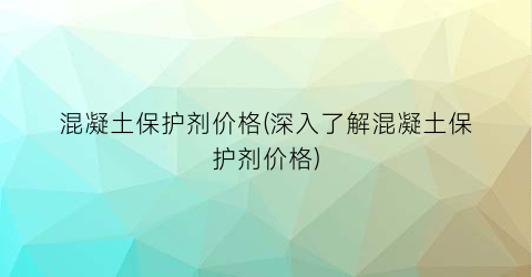 混凝土保护剂价格(深入了解混凝土保护剂价格)