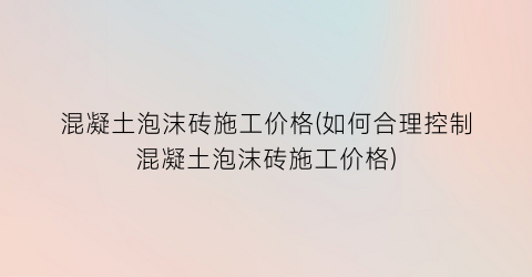 混凝土泡沫砖施工价格(如何合理控制混凝土泡沫砖施工价格)