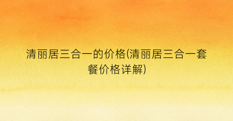 清丽居三合一的价格(清丽居三合一套餐价格详解)