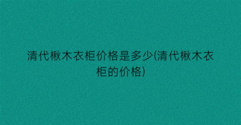 清代楸木衣柜价格是多少(清代楸木衣柜的价格)