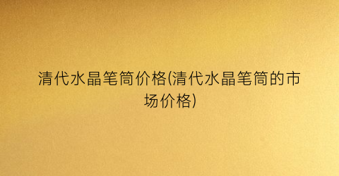 清代水晶笔筒价格(清代水晶笔筒的市场价格)