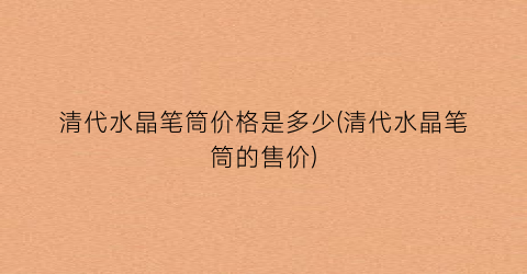 清代水晶笔筒价格是多少(清代水晶笔筒的售价)