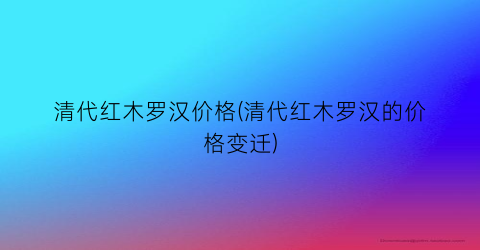 清代红木罗汉价格(清代红木罗汉的价格变迁)
