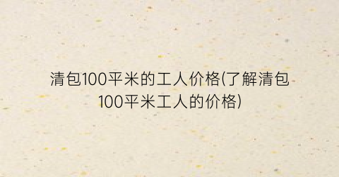 清包100平米的工人价格(了解清包100平米工人的价格)