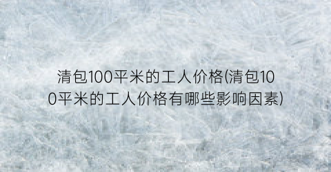 清包100平米的工人价格(清包100平米的工人价格有哪些影响因素)