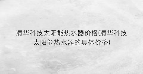 清华科技太阳能热水器价格(清华科技太阳能热水器的具体价格)
