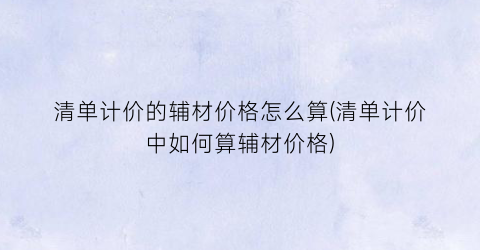 清单计价的辅材价格怎么算(清单计价中如何算辅材价格)