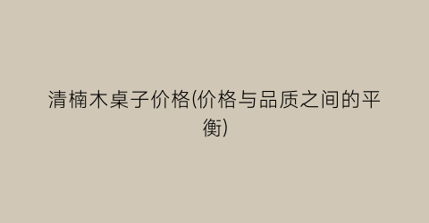 清楠木桌子价格(价格与品质之间的平衡)