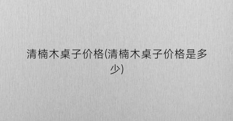 清楠木桌子价格(清楠木桌子价格是多少)
