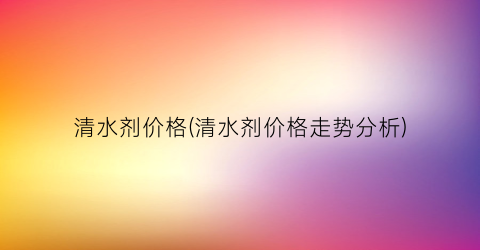 清水剂价格(清水剂价格走势分析)