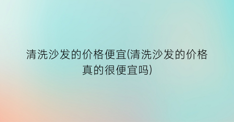 清洗沙发的价格便宜(清洗沙发的价格真的很便宜吗)