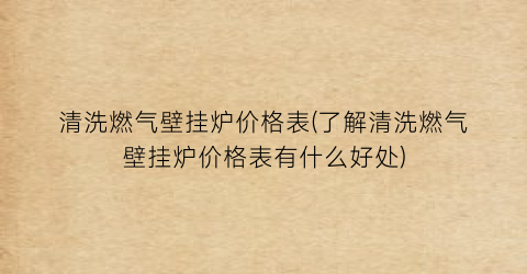 清洗燃气壁挂炉价格表(了解清洗燃气壁挂炉价格表有什么好处)