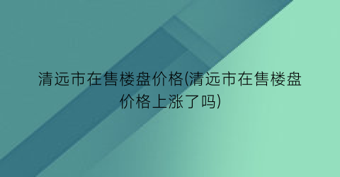 “清远市在售楼盘价格(清远市在售楼盘价格上涨了吗)