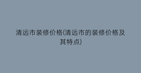 清远市装修价格(清远市的装修价格及其特点)