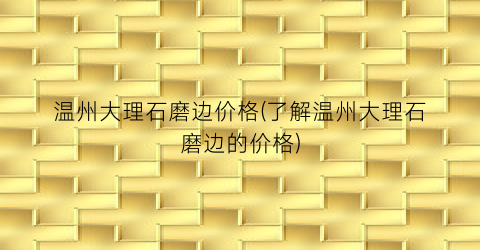 温州大理石磨边价格(了解温州大理石磨边的价格)