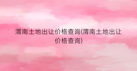渭南土地出让价格查询(渭南土地出让价格查询)