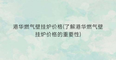 港华燃气壁挂炉价格(了解港华燃气壁挂炉价格的重要性)