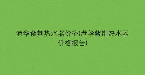 港华紫荆热水器价格(港华紫荆热水器价格报告)