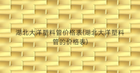 湖北大洋塑料管价格表(湖北大洋塑料管的价格表)
