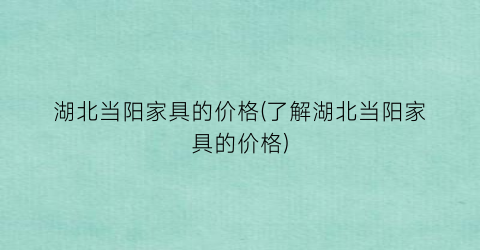 湖北当阳家具的价格(了解湖北当阳家具的价格)