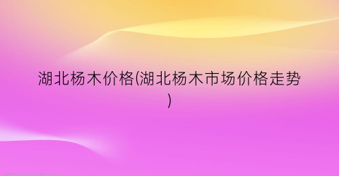 湖北杨木价格(湖北杨木市场价格走势)