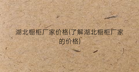 湖北橱柜厂家价格(了解湖北橱柜厂家的价格)