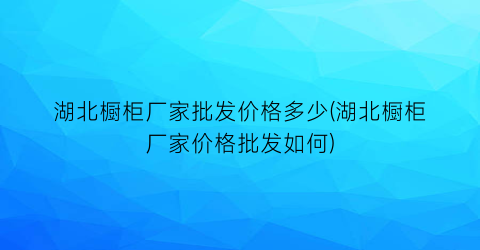 湖北橱柜厂家批发价格多少(湖北橱柜厂家价格批发如何)