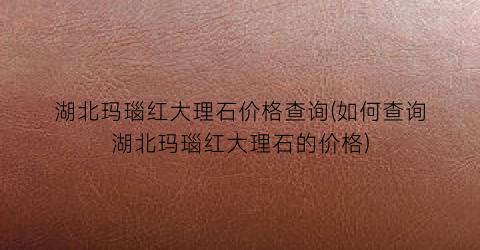 “湖北玛瑙红大理石价格查询(如何查询湖北玛瑙红大理石的价格)