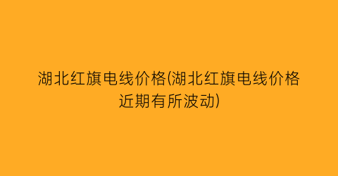 湖北红旗电线价格(湖北红旗电线价格近期有所波动)