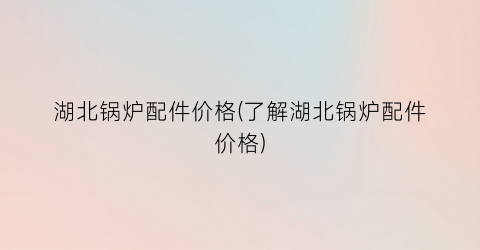 湖北锅炉配件价格(了解湖北锅炉配件价格)