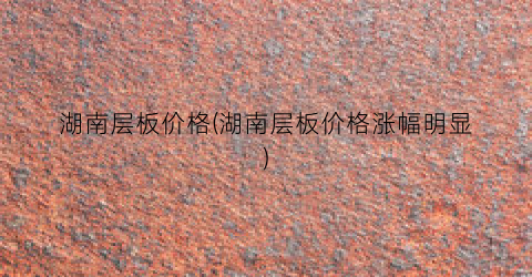 湖南层板价格(湖南层板价格涨幅明显)