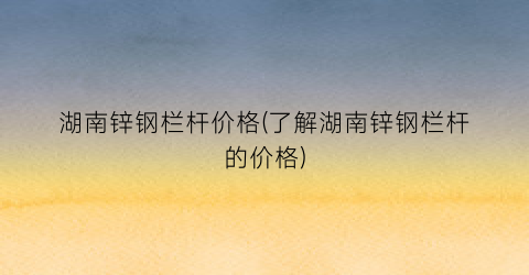 湖南锌钢栏杆价格(了解湖南锌钢栏杆的价格)