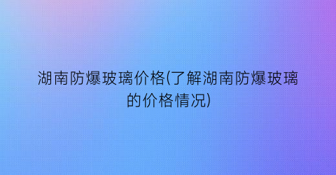湖南防爆玻璃价格(了解湖南防爆玻璃的价格情况)
