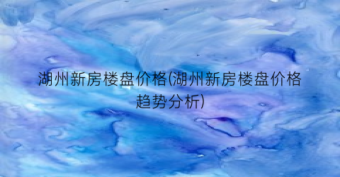 湖州新房楼盘价格(湖州新房楼盘价格趋势分析)